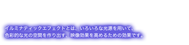 イルミナティックエフェクトとは、いろいろな光源を用いて、色彩的な光の空間を作り出す、映像効果を高めるための効果です。